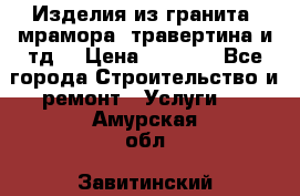 Изделия из гранита, мрамора, травертина и тд. › Цена ­ 1 000 - Все города Строительство и ремонт » Услуги   . Амурская обл.,Завитинский р-н